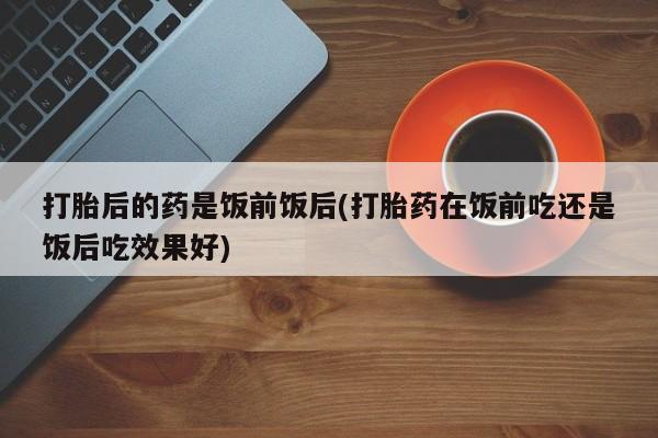 米非米索官方旗舰店打胎后的药是饭前饭后(打胎药在饭前吃还是饭后吃效果好)