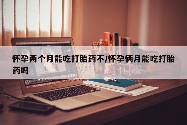 米非米索官方旗舰店怀孕两个月能吃打胎药不/怀孕俩月能吃打胎药吗