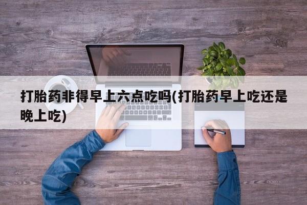 米非米索官方旗舰店打胎药非得早上六点吃吗(打胎药早上吃还是晚上吃)