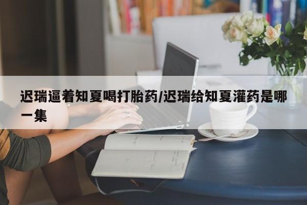 米非米索官方旗舰店迟瑞逼着知夏喝打胎药/迟瑞给知夏灌药是哪一集