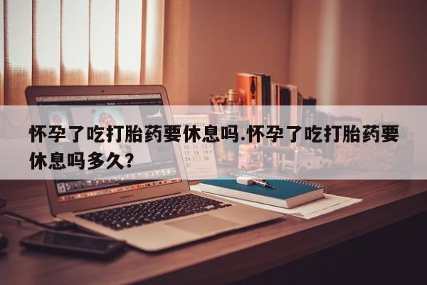米非米索官方旗舰店怀孕了吃打胎药要休息吗.怀孕了吃打胎药要休息吗多久？