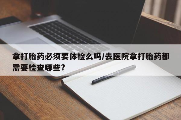 米非米索官方旗舰店拿打胎药必须要体检么吗/去医院拿打胎药都需要检查哪些?