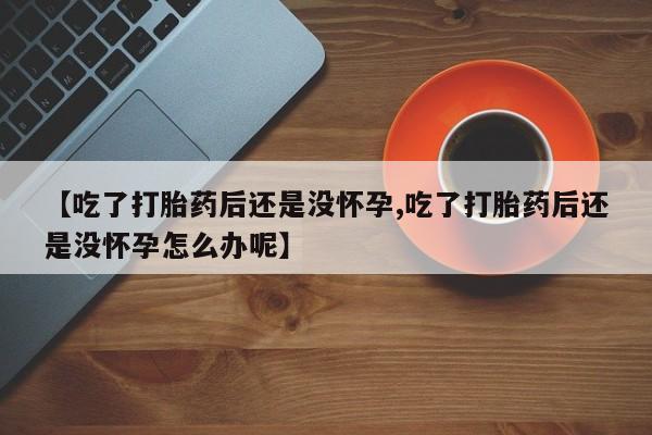 米非米索官方旗舰店【吃了打胎药后还是没怀孕,吃了打胎药后还是没怀孕怎么办呢】