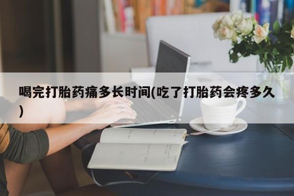 米非米索官方旗舰店喝完打胎药痛多长时间(吃了打胎药会疼多久)
