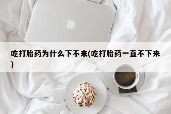 米非米索官方旗舰店吃打胎药为什么下不来(吃打胎药一直不下来)