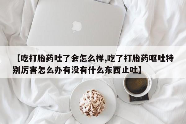 米非米索官方旗舰店【吃打胎药吐了会怎么样,吃了打胎药呕吐特别厉害怎么办有没有什么东西止吐】