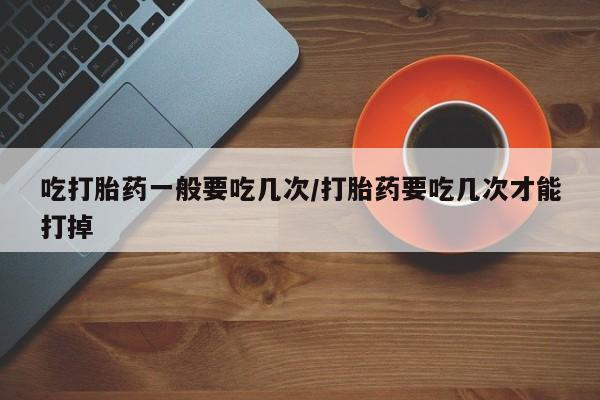 米非米索官方旗舰店吃打胎药一般要吃几次/打胎药要吃几次才能打掉