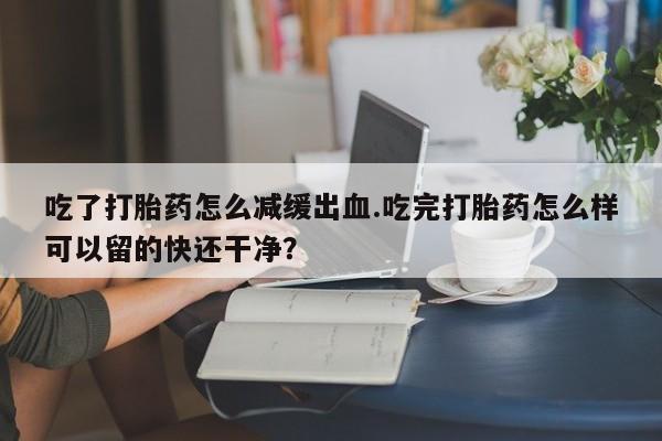 米非米索官方旗舰店吃了打胎药怎么减缓出血.吃完打胎药怎么样可以留的快还干净？