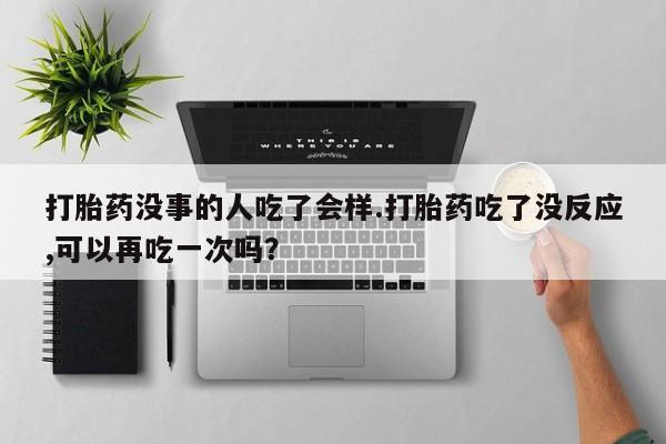 米非米索官方旗舰店打胎药没事的人吃了会样.打胎药吃了没反应,可以再吃一次吗？