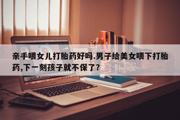 米非米索官方旗舰店亲手喂女儿打胎药好吗.男子给美女喂下打胎药,下一刻孩子就不保了？