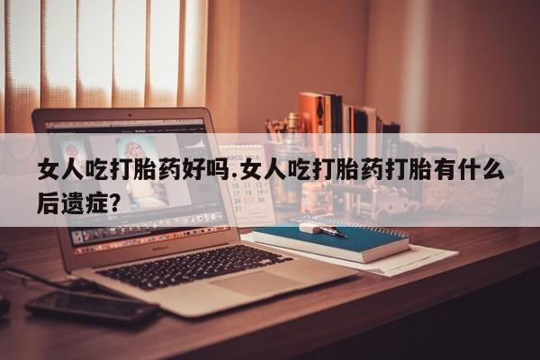 米非米索官方旗舰店女人吃打胎药好吗.女人吃打胎药打胎有什么后遗症？