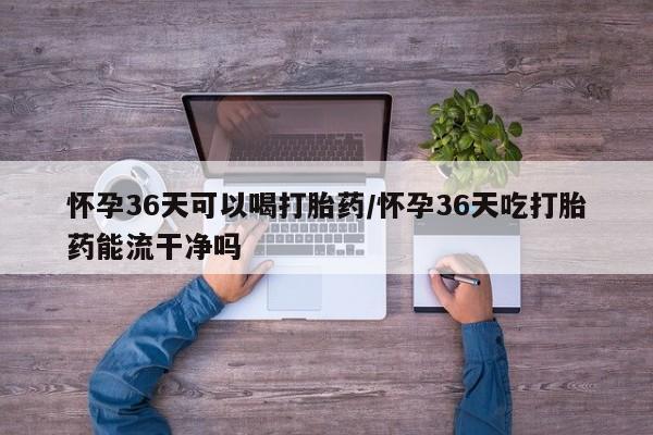 米非米索官方旗舰店怀孕36天可以喝打胎药/怀孕36天吃打胎药能流干净吗