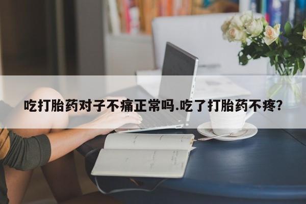 米非米索官方旗舰店吃打胎药对子不痛正常吗.吃了打胎药不疼？