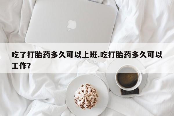 米非米索官方旗舰店吃了打胎药多久可以上班.吃打胎药多久可以工作?