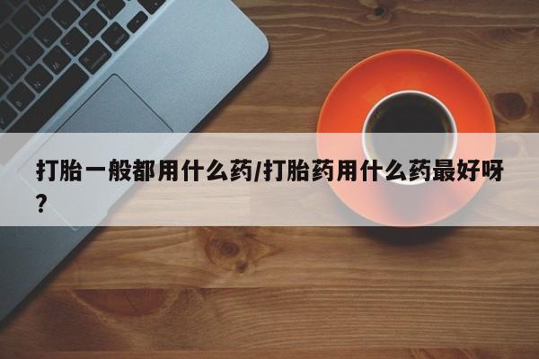米非米索官方旗舰店打胎一般都用什么药/打胎药用什么药最好呀?
