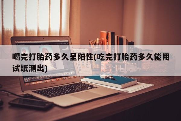 米非米索官方旗舰店喝完打胎药多久呈阳性(吃完打胎药多久能用试纸测出)