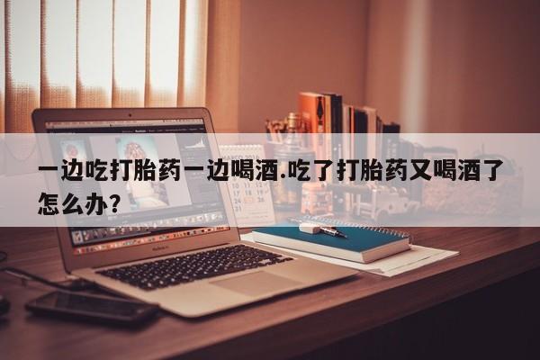 米非米索官方旗舰店一边吃打胎药一边喝酒.吃了打胎药又喝酒了怎么办？