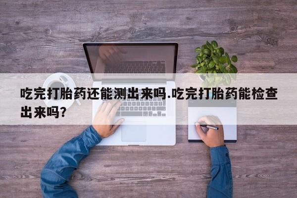 米非米索官方旗舰店吃完打胎药还能测出来吗.吃完打胎药能检查出来吗？