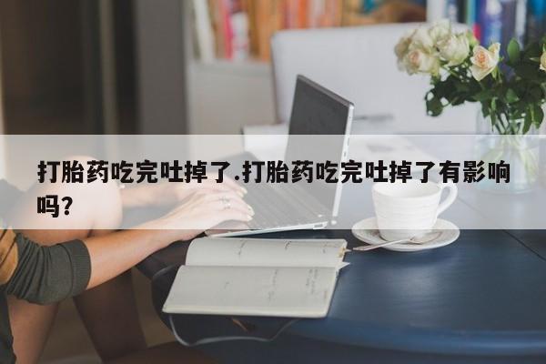 米非米索官方旗舰店打胎药吃完吐掉了.打胎药吃完吐掉了有影响吗？