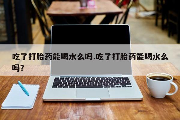 米非米索官方旗舰店吃了打胎药能喝水么吗.吃了打胎药能喝水么吗？