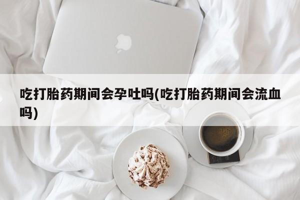 米非米索官方旗舰店吃打胎药期间会孕吐吗(吃打胎药期间会流血吗)