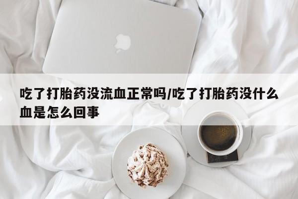 米非米索官方旗舰店吃了打胎药没流血正常吗/吃了打胎药没什么血是怎么回事