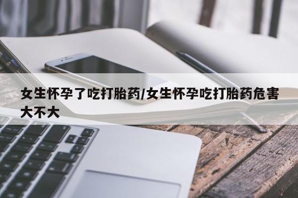 米非米索官方旗舰店女生怀孕了吃打胎药/女生怀孕吃打胎药危害大不大