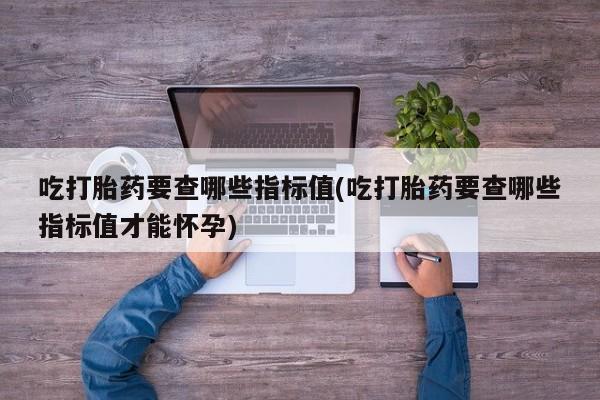 米非米索官方旗舰店吃打胎药要查哪些指标值(吃打胎药要查哪些指标值才能怀孕)