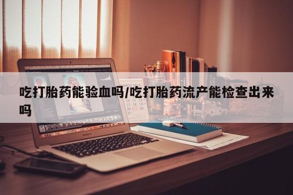 米非米索官方旗舰店吃打胎药能验血吗/吃打胎药流产能检查出来吗